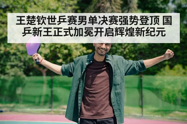 王楚钦世乒赛男单决赛强势登顶 国乒新王正式加冕开启辉煌新纪元