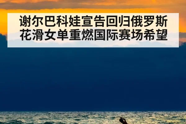 谢尔巴科娃宣告回归俄罗斯花滑女单重燃国际赛场希望